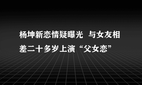 杨坤新恋情疑曝光  与女友相差二十多岁上演“父女恋”