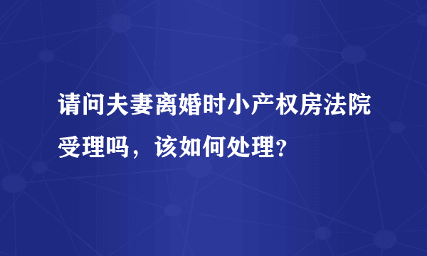 请问夫妻离婚时小产权房法院受理吗，该如何处理？