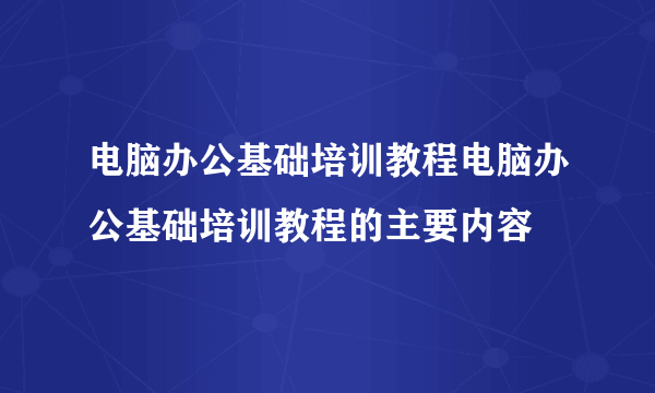 电脑办公基础培训教程电脑办公基础培训教程的主要内容