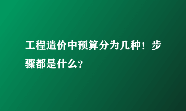 工程造价中预算分为几种！步骤都是什么？