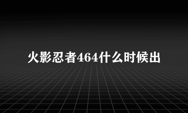 火影忍者464什么时候出