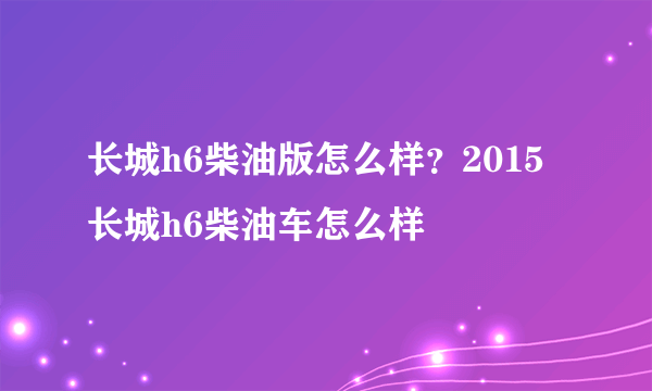 长城h6柴油版怎么样？2015长城h6柴油车怎么样