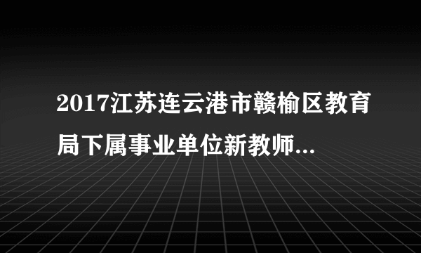 2017江苏连云港市赣榆区教育局下属事业单位新教师招聘体检及政审通知