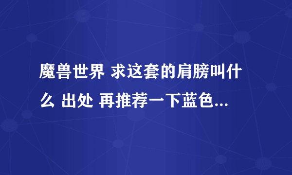 魔兽世界 求这套的肩膀叫什么 出处 再推荐一下蓝色系的装备