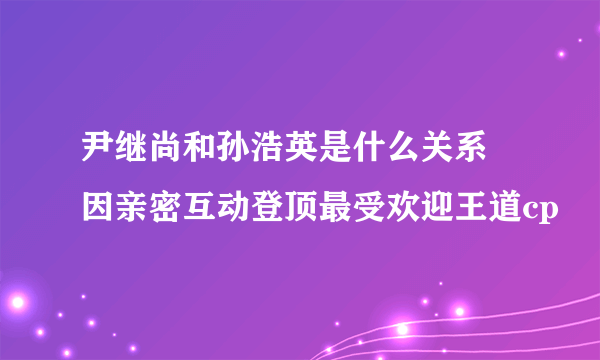 尹继尚和孙浩英是什么关系 因亲密互动登顶最受欢迎王道cp