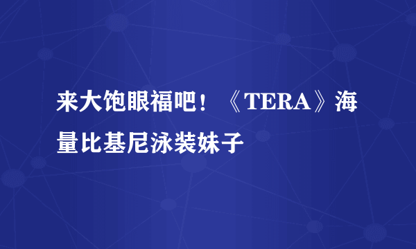 来大饱眼福吧！《TERA》海量比基尼泳装妹子