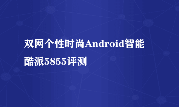 双网个性时尚Android智能 酷派5855评测