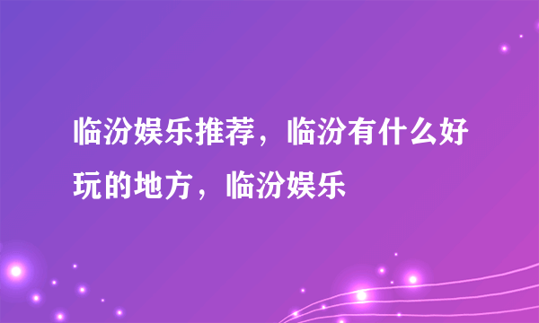 临汾娱乐推荐，临汾有什么好玩的地方，临汾娱乐