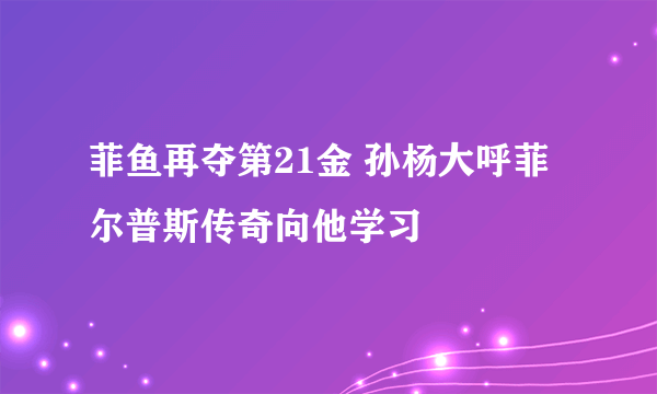 菲鱼再夺第21金 孙杨大呼菲尔普斯传奇向他学习