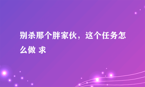 别杀那个胖家伙，这个任务怎么做 求