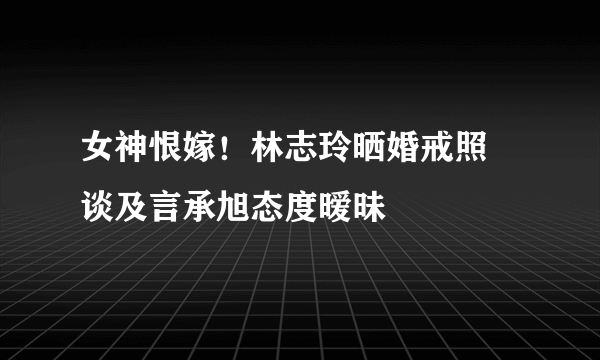 女神恨嫁！林志玲晒婚戒照 谈及言承旭态度暧昧