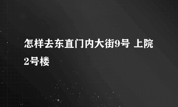 怎样去东直门内大街9号 上院2号楼