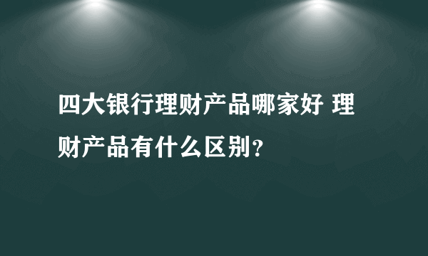 四大银行理财产品哪家好 理财产品有什么区别？