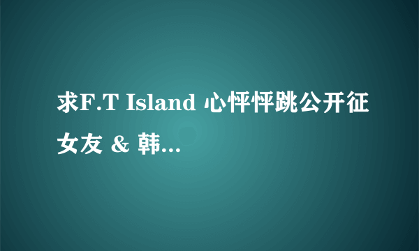 求F.T Island 心怦怦跳公开征女友 & 韩国岛第一,二季全集~~~