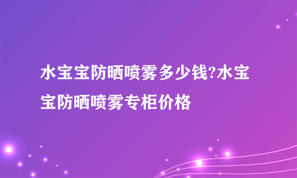 水宝宝防晒喷雾多少钱?水宝宝防晒喷雾专柜价格