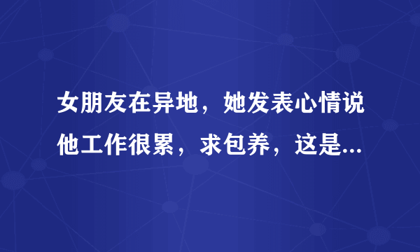 女朋友在异地，她发表心情说他工作很累，求包养，这是什么意思