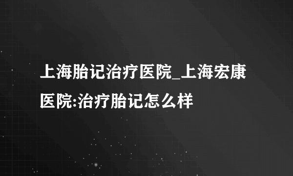 上海胎记治疗医院_上海宏康医院:治疗胎记怎么样