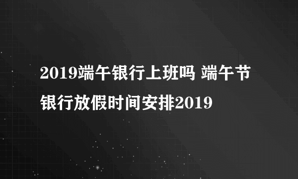 2019端午银行上班吗 端午节银行放假时间安排2019