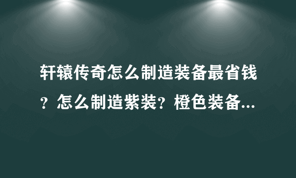 轩辕传奇怎么制造装备最省钱？怎么制造紫装？橙色装备怎么得啊？