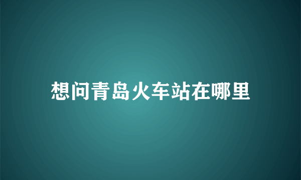 想问青岛火车站在哪里