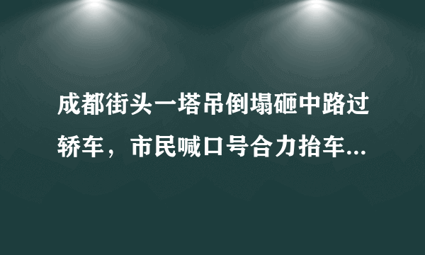 成都街头一塔吊倒塌砸中路过轿车，市民喊口号合力抬车救援, 你怎么看？