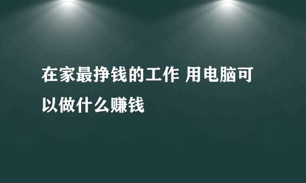 在家最挣钱的工作 用电脑可以做什么赚钱