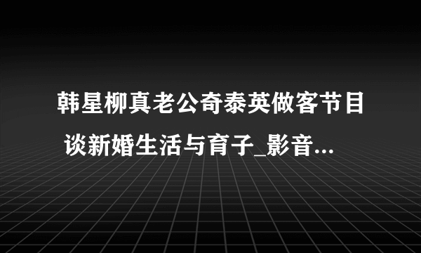 韩星柳真老公奇泰英做客节目 谈新婚生活与育子_影音娱乐_飞外网