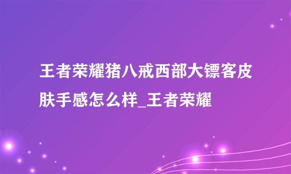 王者荣耀猪八戒西部大镖客皮肤手感怎么样_王者荣耀