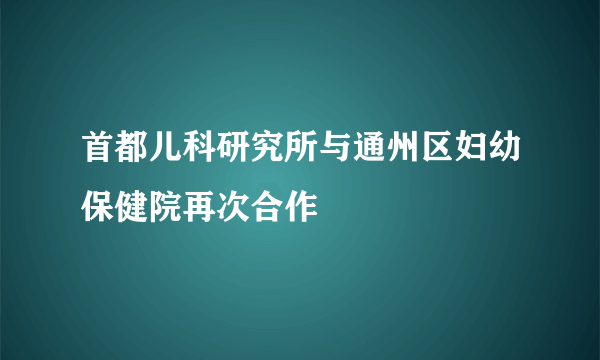 首都儿科研究所与通州区妇幼保健院再次合作