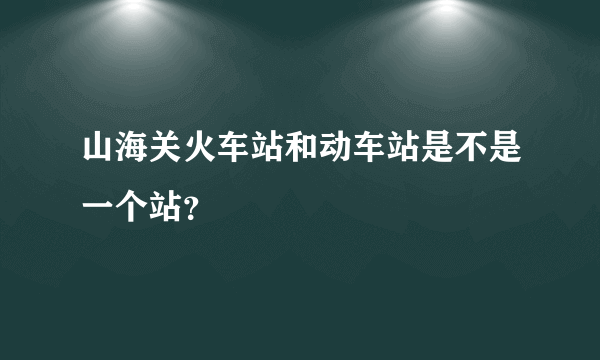 山海关火车站和动车站是不是一个站？