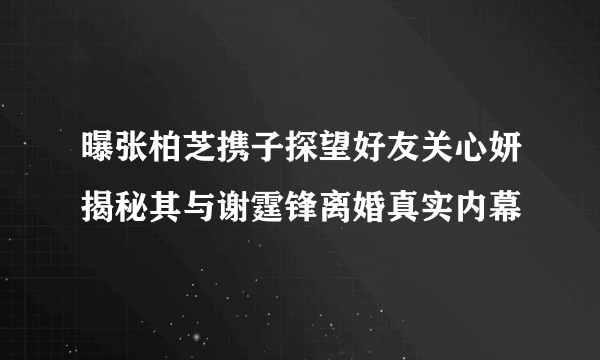 曝张柏芝携子探望好友关心妍揭秘其与谢霆锋离婚真实内幕