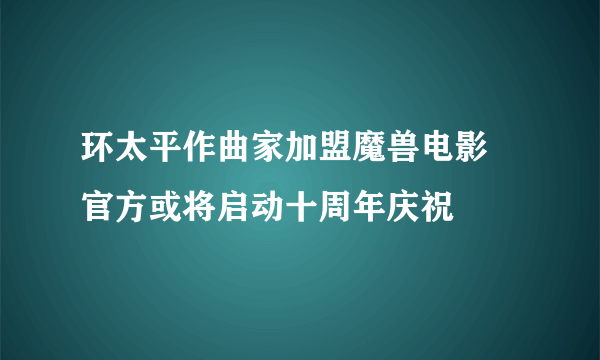 环太平作曲家加盟魔兽电影 官方或将启动十周年庆祝