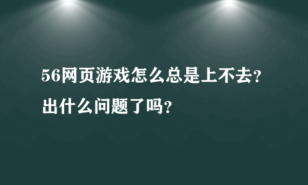 56网页游戏怎么总是上不去？出什么问题了吗？