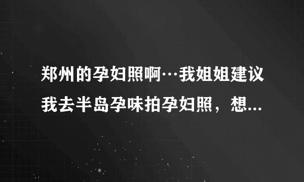 郑州的孕妇照啊…我姐姐建议我去半岛孕味拍孕妇照，想问问那家情况怎么样？！