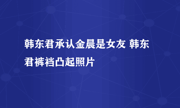 韩东君承认金晨是女友 韩东君裤裆凸起照片