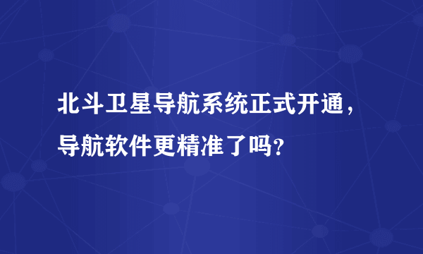 北斗卫星导航系统正式开通，导航软件更精准了吗？