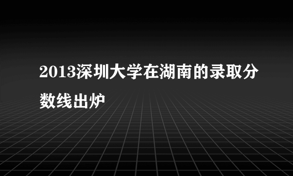 2013深圳大学在湖南的录取分数线出炉