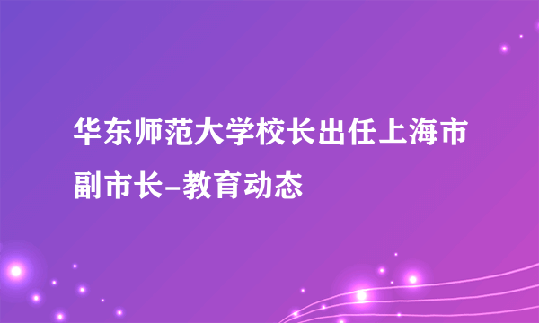 华东师范大学校长出任上海市副市长-教育动态