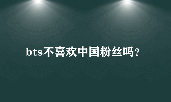 bts不喜欢中国粉丝吗？