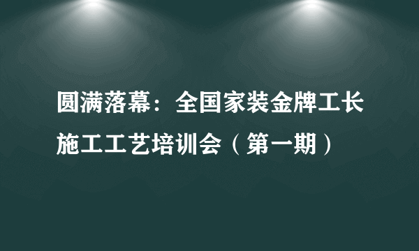 圆满落幕：全国家装金牌工长施工工艺培训会（第一期）