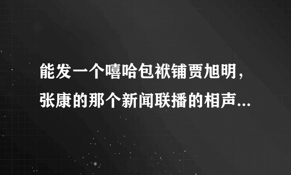 能发一个嘻哈包袱铺贾旭明，张康的那个新闻联播的相声，万分感谢