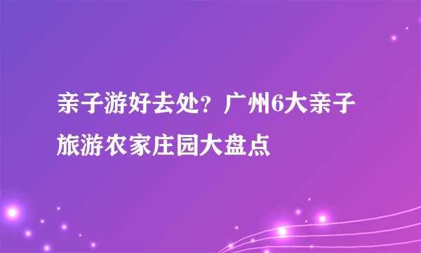 亲子游好去处？广州6大亲子旅游农家庄园大盘点