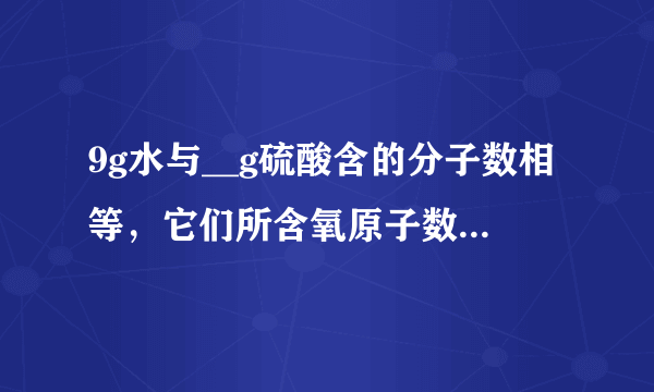 9g水与__g硫酸含的分子数相等，它们所含氧原子数之比是__，其中氢原子数之比是__．