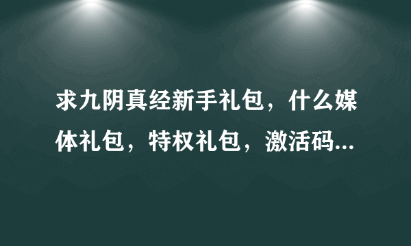 求九阴真经新手礼包，什么媒体礼包，特权礼包，激活码，8位数、13位数的都发过来！！