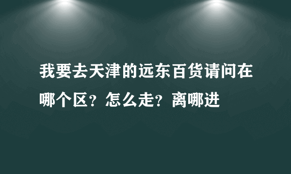 我要去天津的远东百货请问在哪个区？怎么走？离哪进