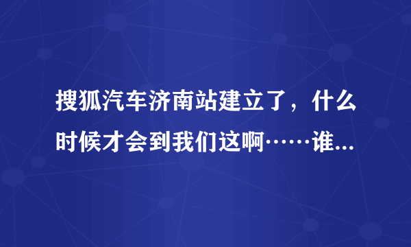 搜狐汽车济南站建立了，什么时候才会到我们这啊……谁知道哪里有搜狐汽车的相关信息啊？