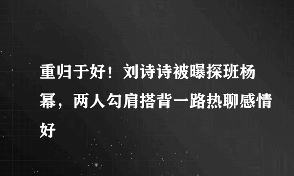 重归于好！刘诗诗被曝探班杨幂，两人勾肩搭背一路热聊感情好