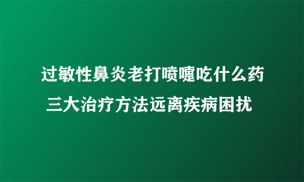 过敏性鼻炎老打喷嚏吃什么药 三大治疗方法远离疾病困扰