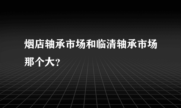 烟店轴承市场和临清轴承市场那个大？