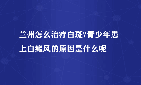 兰州怎么治疗白斑?青少年患上白癜风的原因是什么呢